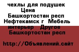 чехлы для подушек › Цена ­ 2 500 - Башкортостан респ., Нефтекамск г. Мебель, интерьер » Другое   . Башкортостан респ.